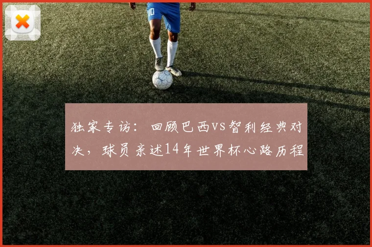 独家专访：回顾巴西vs智利经典对决，球员亲述14年世界杯心路历程