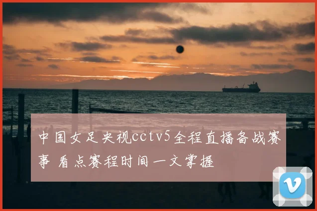 中国女足央视cctv5全程直播备战赛事 看点赛程时间一文掌握