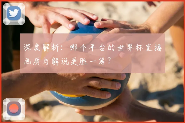 深度解析:哪个平台的世界杯直播画质与解说更胜一筹?