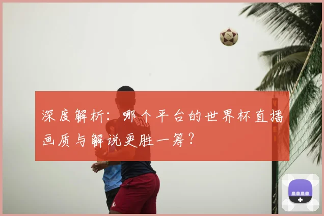 深度解析:哪个平台的世界杯直播画质与解说更胜一筹?