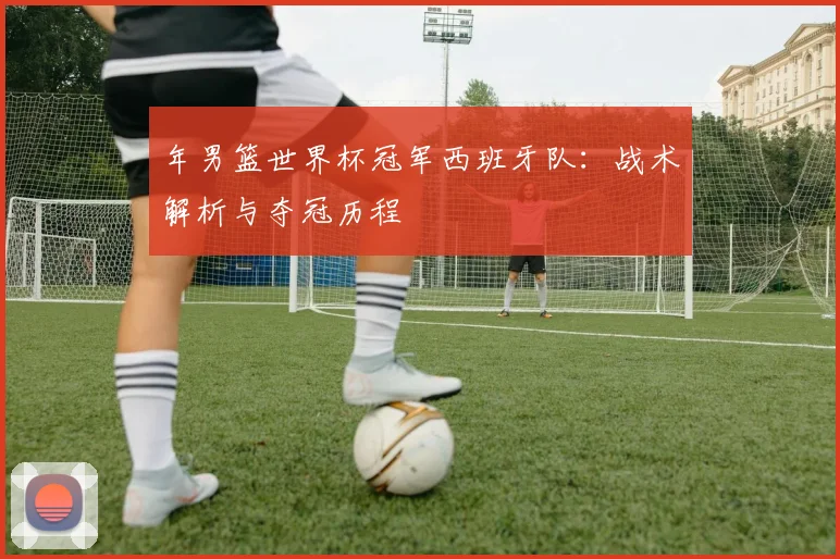 年男篮世界杯冠军西班牙队：战术解析与夺冠历程