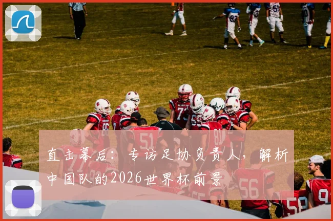 直击幕后：专访足协负责人，解析中国队的2026世界杯前景