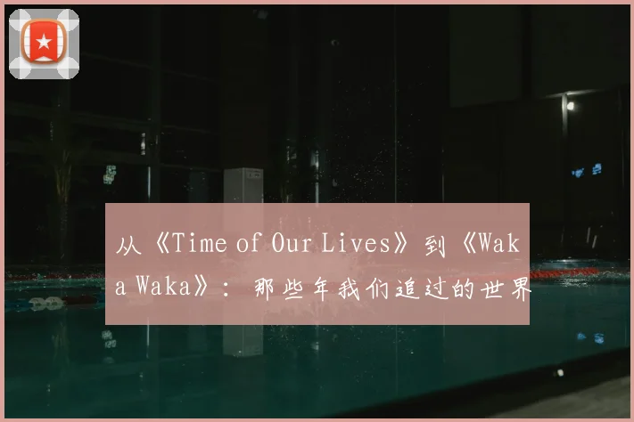 从《Time of Our Lives》到《Waka Waka》:那些年我们追过的世界杯金曲