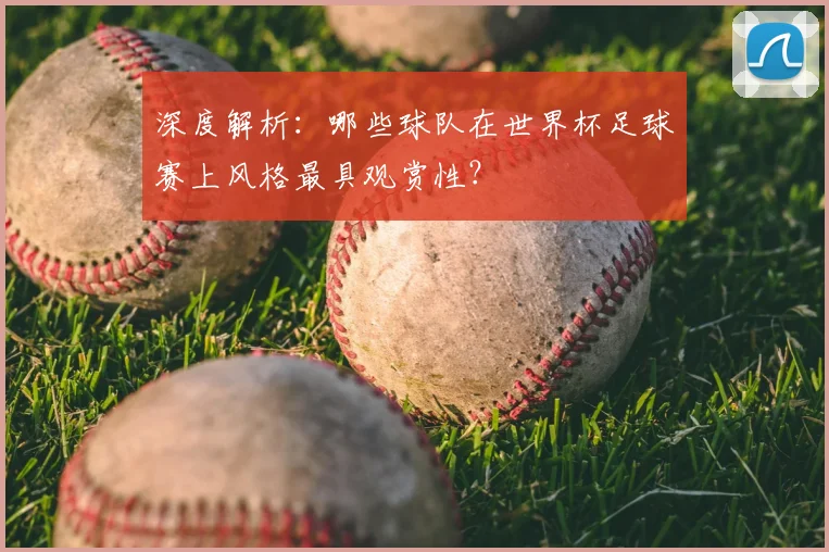深度解析:哪些球队在世界杯足球赛上风格最具观赏性?