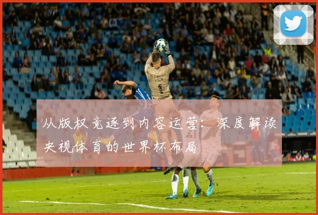 从版权竞逐到内容运营：深度解读央视体育的世界杯布局