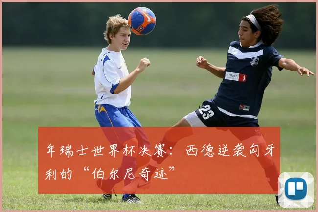 年瑞士世界杯决赛：西德逆袭匈牙利的“伯尔尼奇迹”