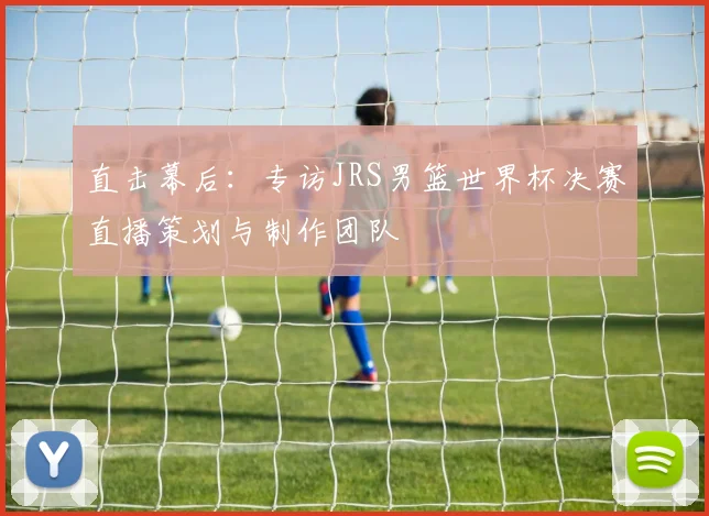 直击幕后:专访JRS男篮世界杯决赛直播策划与制作团队