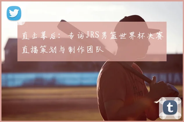 直击幕后:专访JRS男篮世界杯决赛直播策划与制作团队