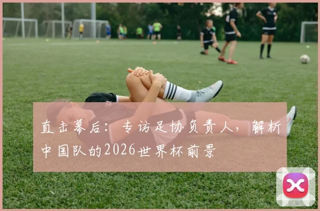 直击幕后：专访足协负责人，解析中国队的2026世界杯前景