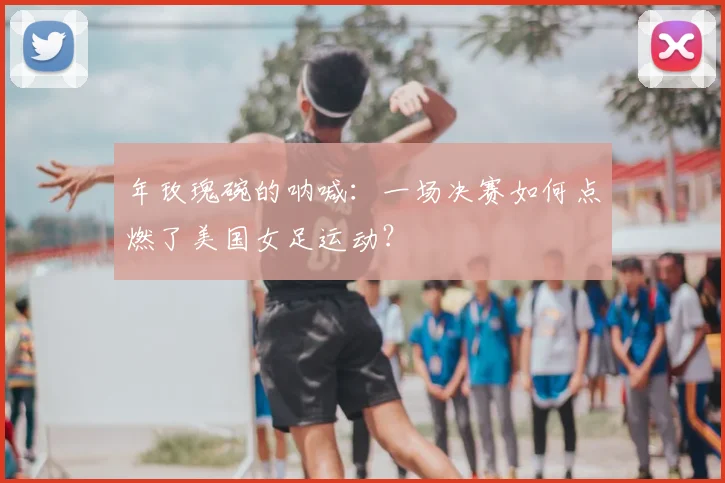 年玫瑰碗的呐喊：一场决赛如何点燃了美国女足运动？